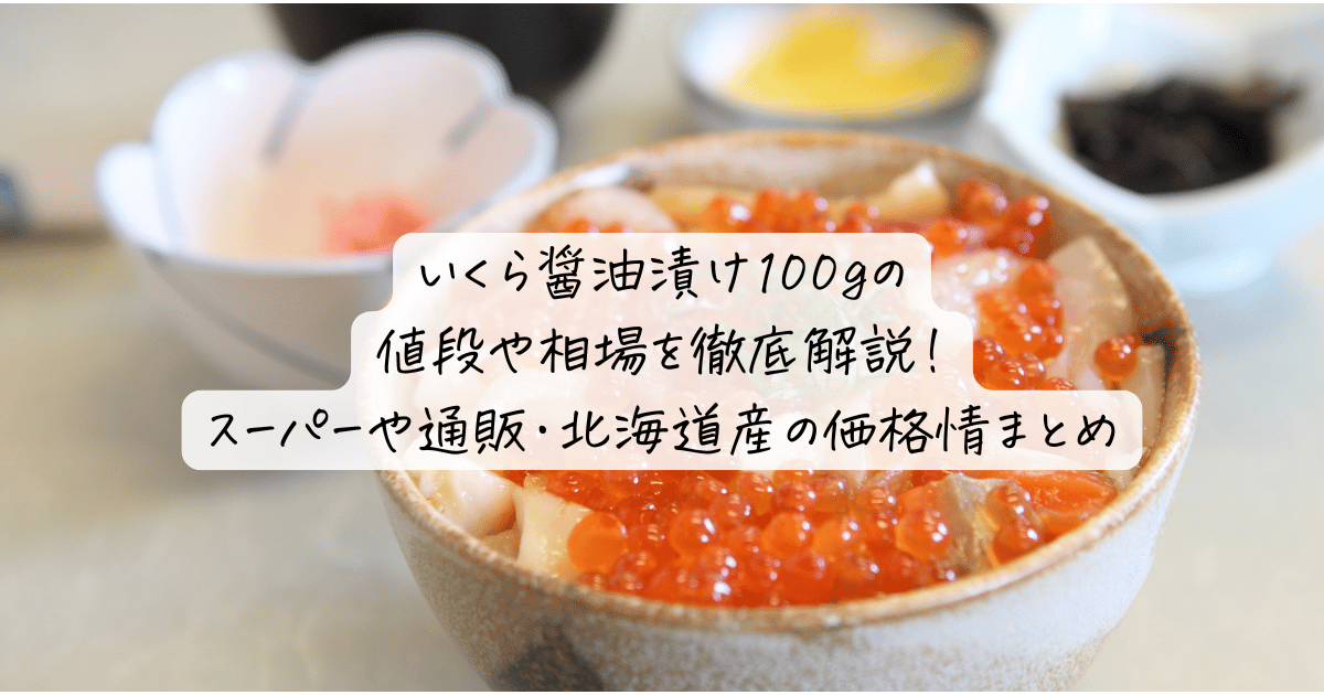 いくら醤油漬け100gの値段や相場を徹底解説！スーパーや通販・北海道産の価格情まとめ